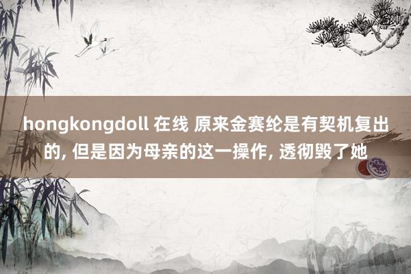 hongkongdoll 在线 原来金赛纶是有契机复出的， 但是因为母亲的这一操作， 透彻毁了她