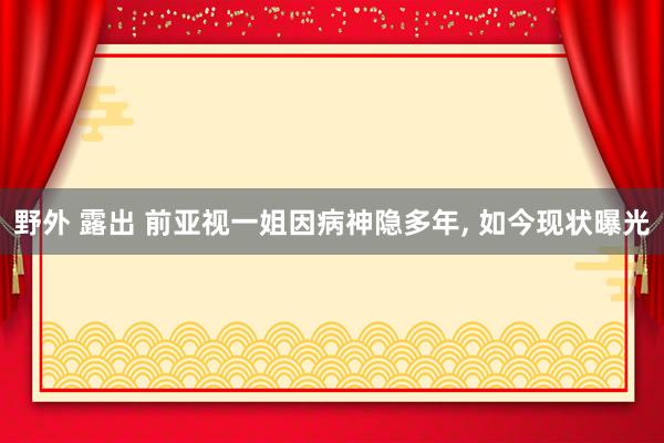 野外 露出 前亚视一姐因病神隐多年， 如今现状曝光