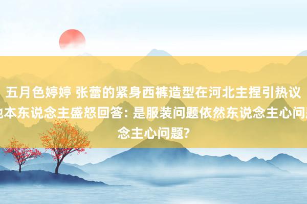 五月色婷婷 张蕾的紧身西裤造型在河北主捏引热议， 她本东说念主盛怒回答: 是服装问题依然东说念主心问题?