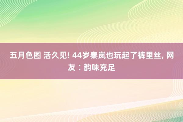 五月色图 活久见! 44岁秦岚也玩起了裤里丝， 网友∶韵味充足