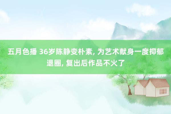 五月色播 36岁陈静变朴素， 为艺术献身一度抑郁退圈， 复出后作品不火了