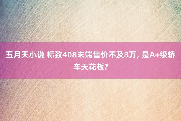 五月天小说 标致408末端售价不及8万， 是A+级轿车天花板?