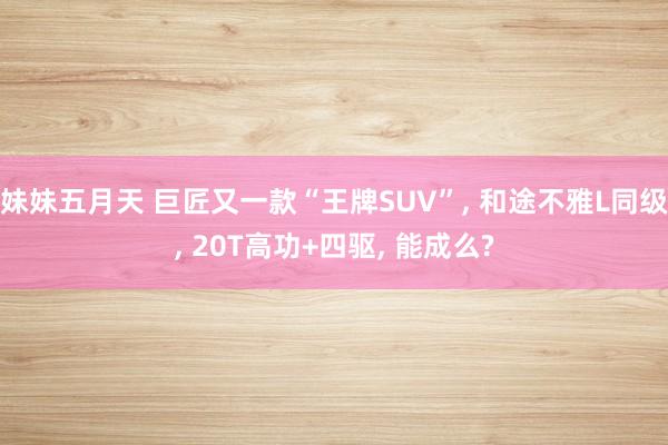 妹妹五月天 巨匠又一款“王牌SUV”， 和途不雅L同级， 20T高功+四驱， 能成么?