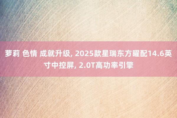 萝莉 色情 成就升级， 2025款星瑞东方曜配14.6英寸中控屏， 2.0T高功率引擎