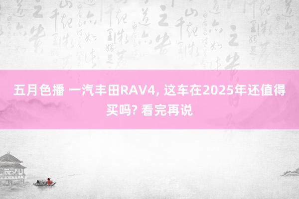 五月色播 一汽丰田RAV4， 这车在2025年还值得买吗? 看完再说