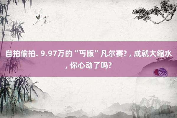 自拍偷拍. 9.97万的“丐版”凡尔赛? ， 成就大缩水， 你心动了吗?
