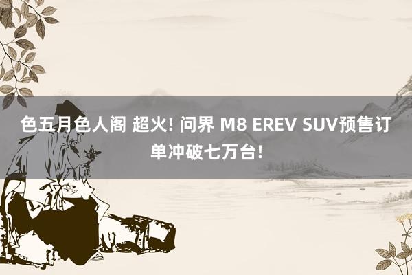 色五月色人阁 超火! 问界 M8 EREV SUV预售订单冲破七万台!