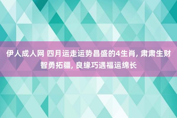 伊人成人网 四月运走运势昌盛的4生肖， 肃肃生财智勇拓疆， 良缘巧遇福运绵长