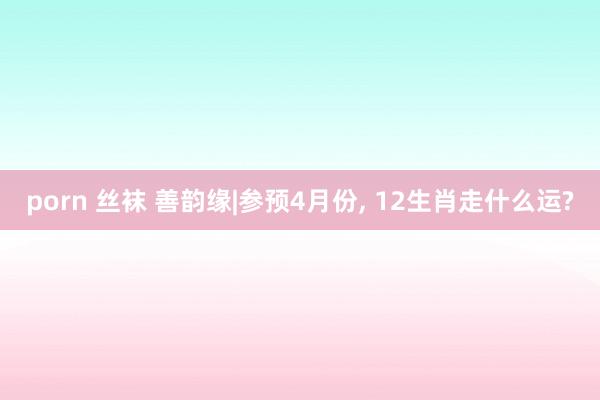 porn 丝袜 善韵缘|参预4月份， 12生肖走什么运?