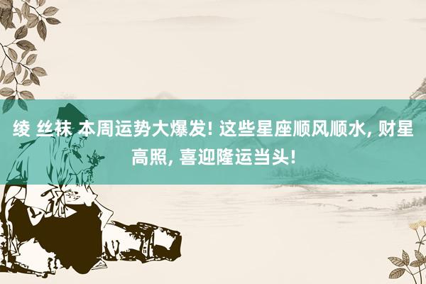 绫 丝袜 本周运势大爆发! 这些星座顺风顺水， 财星高照， 喜迎隆运当头!