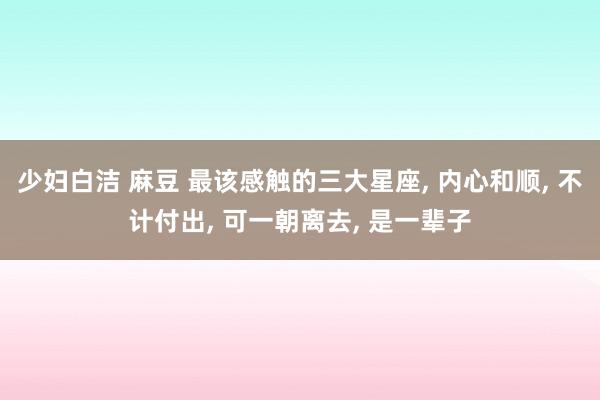 少妇白洁 麻豆 最该感触的三大星座， 内心和顺， 不计付出， 可一朝离去， 是一辈子
