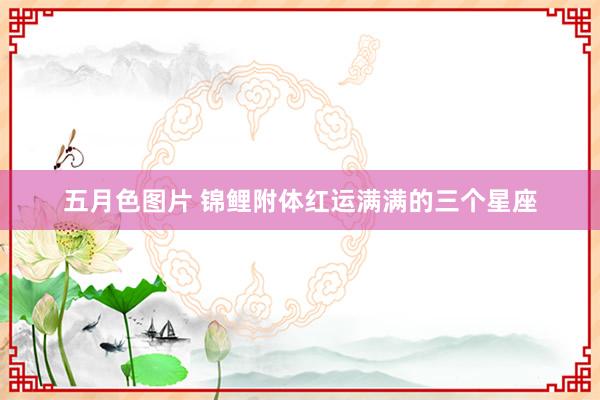 五月色图片 锦鲤附体红运满满的三个星座
