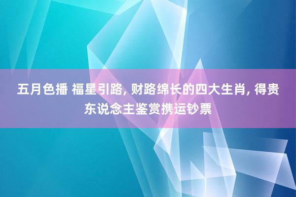五月色播 福星引路， 财路绵长的四大生肖， 得贵东说念主鉴赏携运钞票