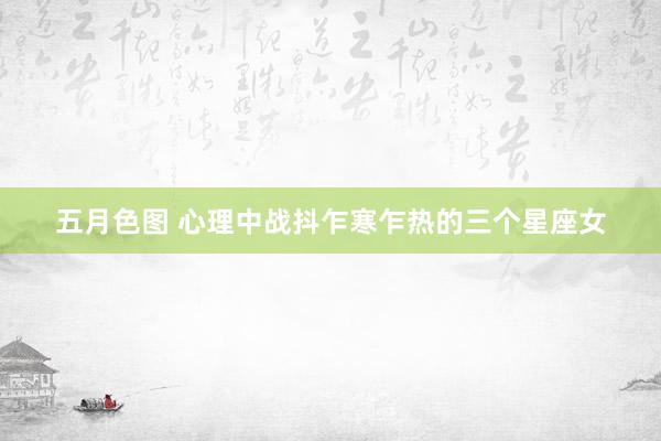 五月色图 心理中战抖乍寒乍热的三个星座女