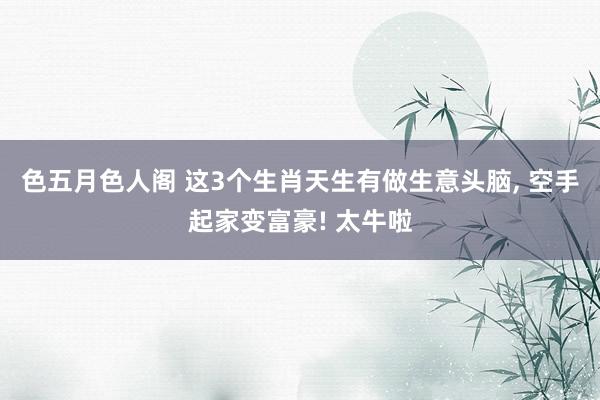 色五月色人阁 这3个生肖天生有做生意头脑， 空手起家变富豪! 太牛啦