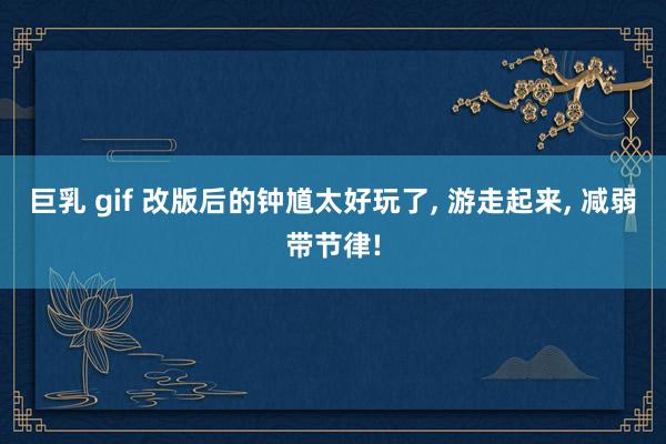 巨乳 gif 改版后的钟馗太好玩了， 游走起来， 减弱带节律!