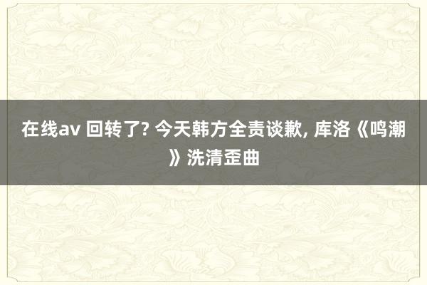 在线av 回转了? 今天韩方全责谈歉， 库洛《鸣潮》洗清歪曲