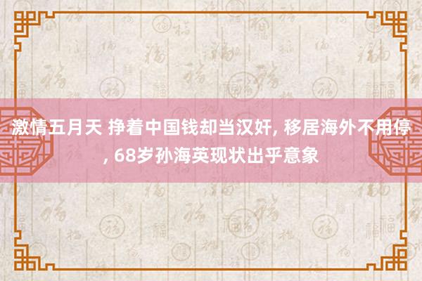 激情五月天 挣着中国钱却当汉奸， 移居海外不用停， 68岁孙海英现状出乎意象