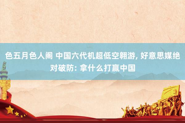色五月色人阁 中国六代机超低空翱游， 好意思媒绝对破防: 拿什么打赢中国