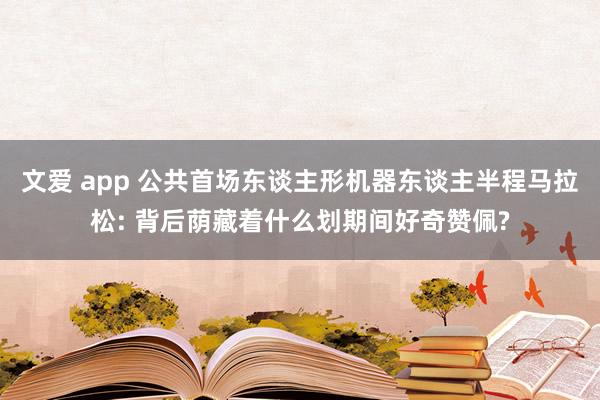 文爱 app 公共首场东谈主形机器东谈主半程马拉松: 背后荫藏着什么划期间好奇赞佩?