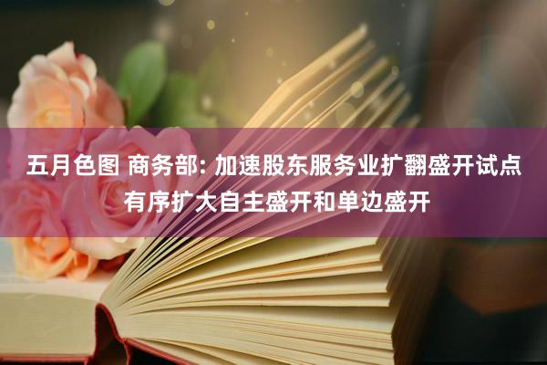 五月色图 商务部: 加速股东服务业扩翻盛开试点 有序扩大自主盛开和单边盛开