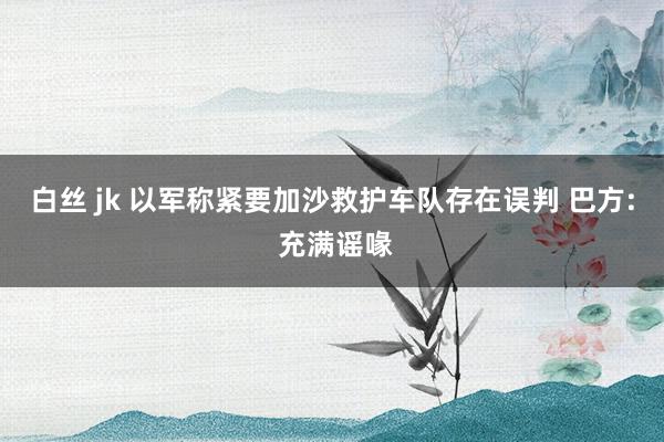 白丝 jk 以军称紧要加沙救护车队存在误判 巴方: 充满谣喙
