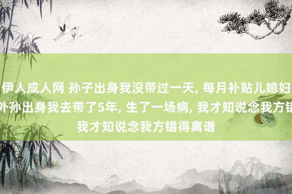 伊人成人网 孙子出身我没带过一天， 每月补贴儿媳妇3000， 外孙出身我去带了5年， 生了一场病， 我才知说念我方错得离谱