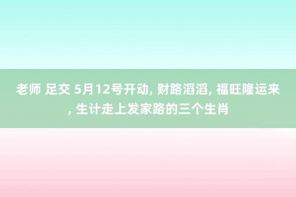 老师 足交 5月12号开动， 财路滔滔， 福旺隆运来， 生计走上发家路的三个生肖
