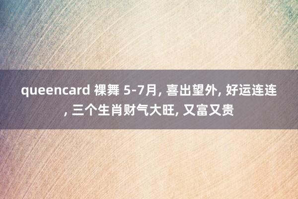 queencard 裸舞 5-7月， 喜出望外， 好运连连， 三个生肖财气大旺， 又富又贵