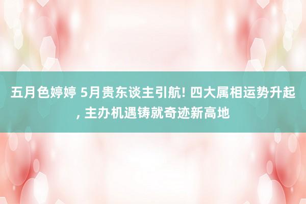 五月色婷婷 5月贵东谈主引航! 四大属相运势升起， 主办机遇铸就奇迹新高地