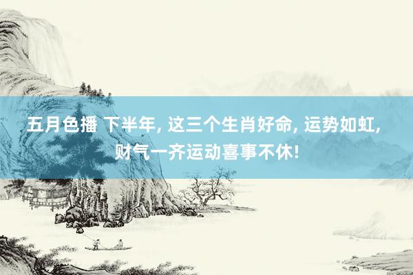 五月色播 下半年， 这三个生肖好命， 运势如虹， 财气一齐运动喜事不休!