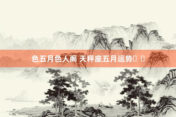 色五月色人阁 天秤座五月运势♎️