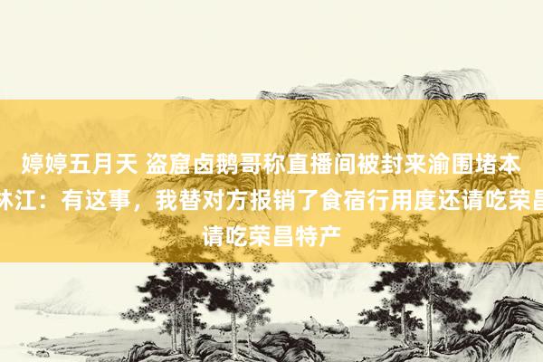 婷婷五月天 盗窟卤鹅哥称直播间被封来渝围堵本尊？林江：有这事，我替对方报销了食宿行用度还请吃荣昌特产