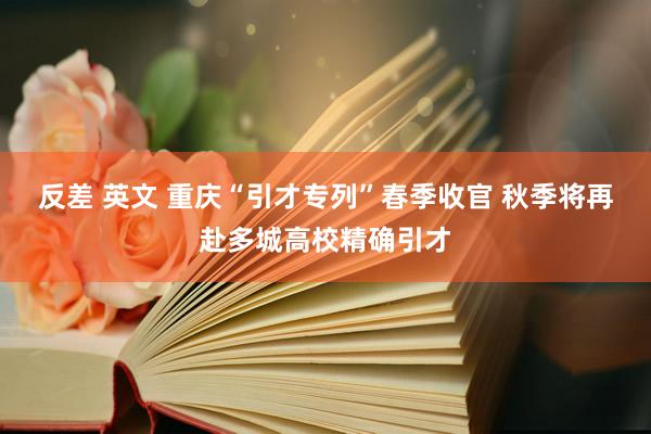 反差 英文 重庆“引才专列”春季收官 秋季将再赴多城高校精确引才