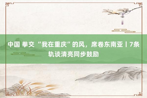 中国 拳交 “我在重庆”的风，席卷东南亚丨7条轨谈清亮同步鼓励