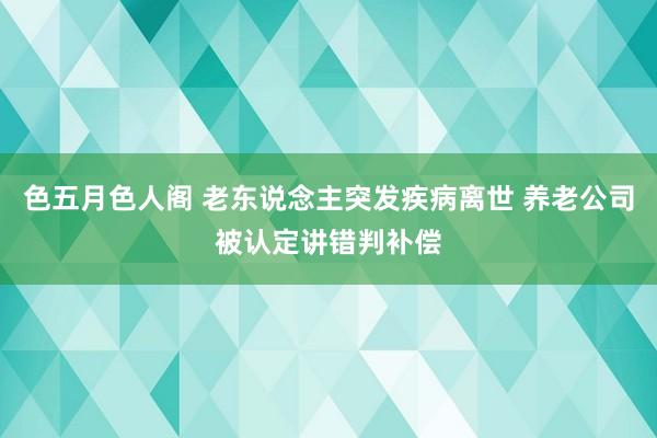 色五月色人阁 老东说念主突发疾病离世 养老公司被认定讲错判补偿