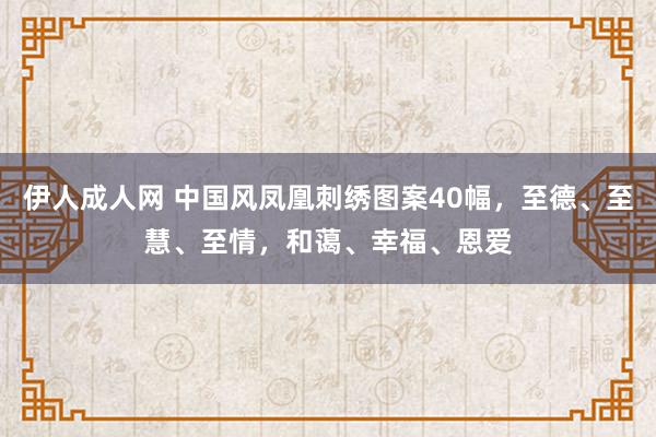 伊人成人网 中国风凤凰刺绣图案40幅，至德、至慧、至情，和蔼、幸福、恩爱