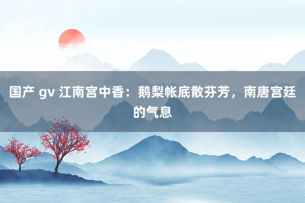 国产 gv 江南宫中香：鹅梨帐底散芬芳，南唐宫廷的气息