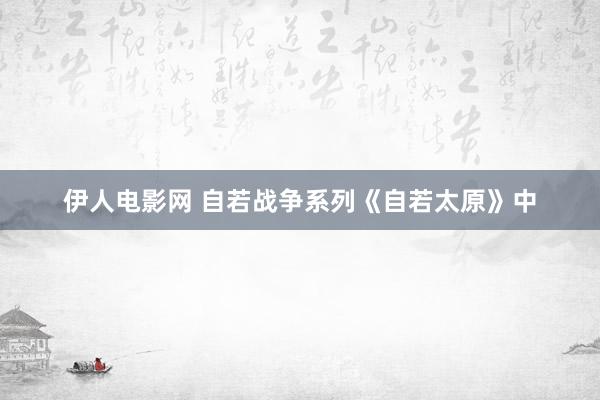 伊人电影网 自若战争系列《自若太原》中