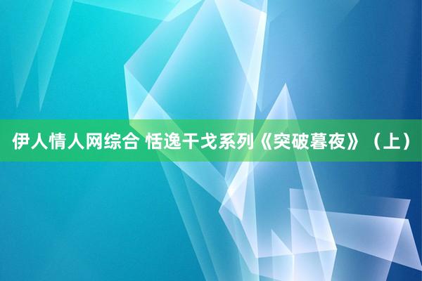 伊人情人网综合 恬逸干戈系列《突破暮夜》（上）