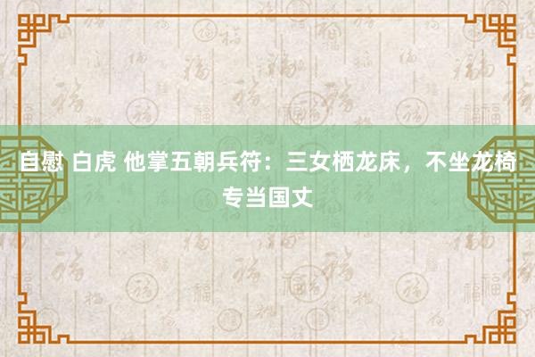 自慰 白虎 他掌五朝兵符：三女栖龙床，不坐龙椅专当国丈