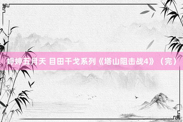 婷婷五月天 目田干戈系列《塔山阻击战4》（完）
