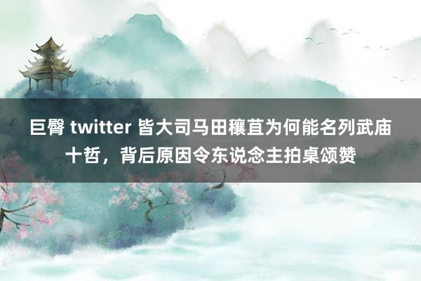 巨臀 twitter 皆大司马田穰苴为何能名列武庙十哲，背后原因令东说念主拍桌颂赞