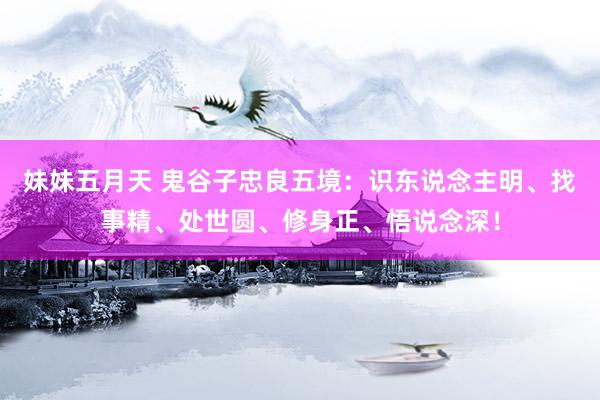 妹妹五月天 鬼谷子忠良五境：识东说念主明、找事精、处世圆、修身正、悟说念深！