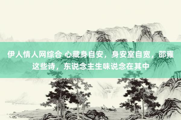 伊人情人网综合 心藏身自安，身安室自宽，邵雍这些诗，东说念主生味说念在其中
