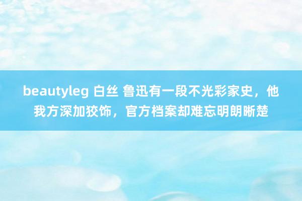 beautyleg 白丝 鲁迅有一段不光彩家史，他我方深加狡饰，官方档案却难忘明朗晰楚