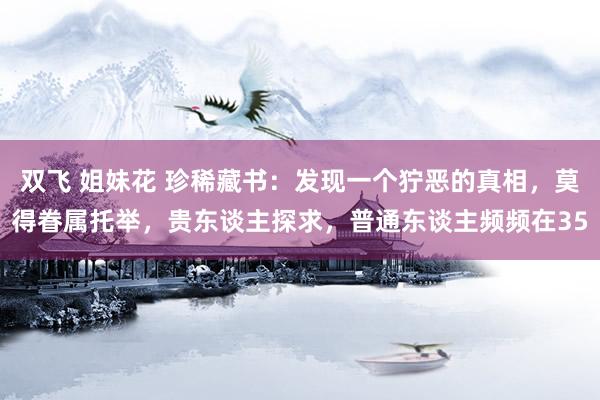双飞 姐妹花 珍稀藏书：发现一个狞恶的真相，莫得眷属托举，贵东谈主探求，普通东谈主频频在35