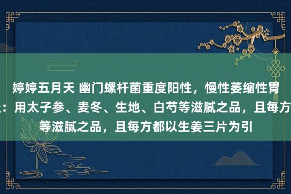 婷婷五月天 幽门螺杆菌重度阳性，慢性萎缩性胃炎，十二指肠球炎：用太子参、麦冬、生地、白芍等滋腻之品，且每方都以生姜三片为引