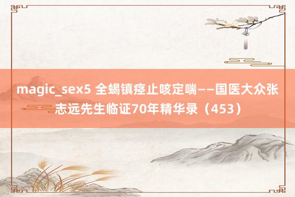 magic_sex5 全蝎镇痉止咳定喘——国医大众张志远先生临证70年精华录（453）