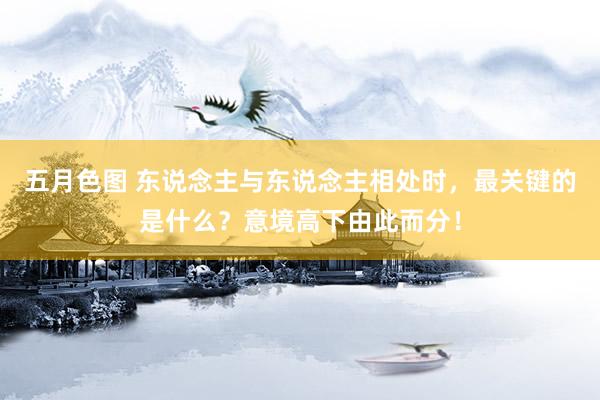 五月色图 东说念主与东说念主相处时，最关键的是什么？意境高下由此而分！